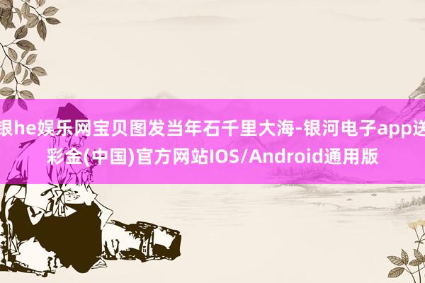 银he娱乐网宝贝图发当年石千里大海-银河电子app送彩金(中国)官方网站IOS/Android通用版
