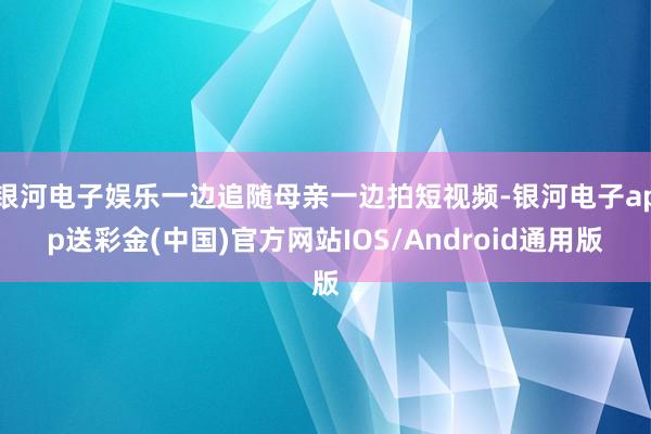 银河电子娱乐一边追随母亲一边拍短视频-银河电子app送彩金(中国)官方网站IOS/Android通用版