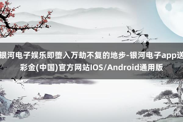 银河电子娱乐即堕入万劫不复的地步-银河电子app送彩金(中国)官方网站IOS/Android通用版