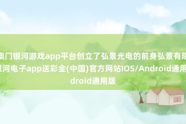 澳门银河游戏app平台创立了弘景光电的前身弘景有限-银河电子app送彩金(中国)官方网站IOS/Android通用版