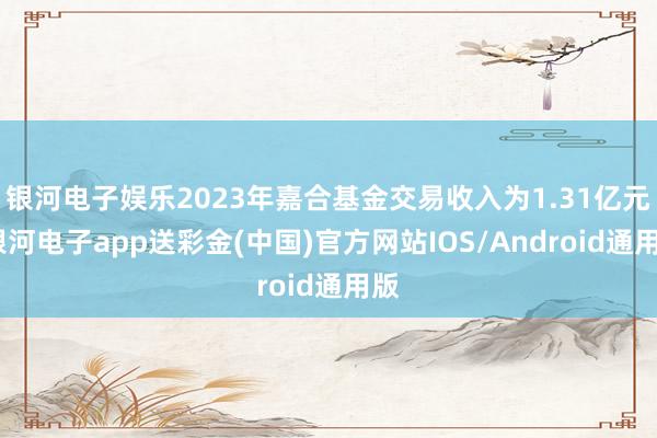 银河电子娱乐2023年嘉合基金交易收入为1.31亿元-银河电子app送彩金(中国)官方网站IOS/Android通用版