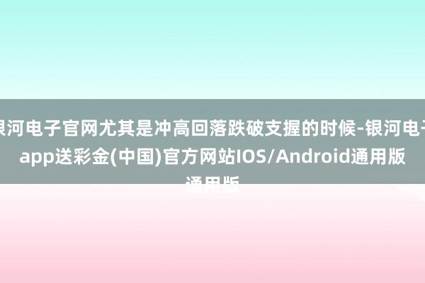 银河电子官网尤其是冲高回落跌破支握的时候-银河电子app送彩金(中国)官方网站IOS/Android通用版