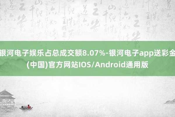 银河电子娱乐占总成交额8.07%-银河电子app送彩金(中国)官方网站IOS/Android通用版