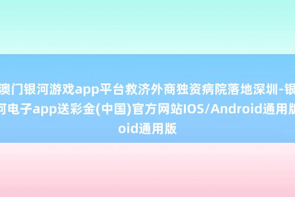 澳门银河游戏app平台救济外商独资病院落地深圳-银河电子app送彩金(中国)官方网站IOS/Android通用版