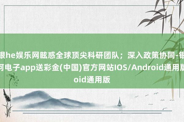 银he娱乐网眩惑全球顶尖科研团队；深入政策协同-银河电子app送彩金(中国)官方网站IOS/Android通用版