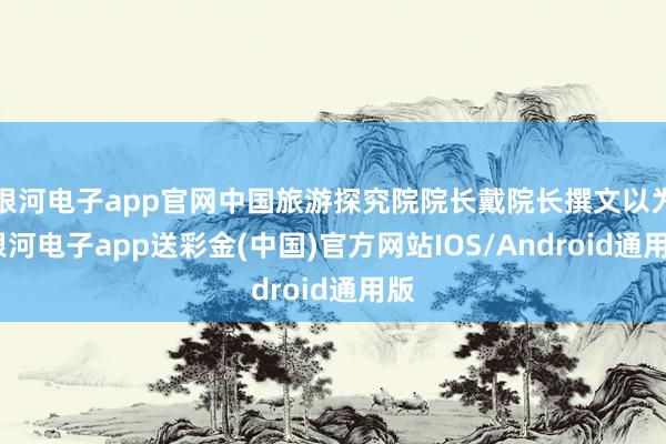 银河电子app官网中国旅游探究院院长戴院长撰文以为-银河电子app送彩金(中国)官方网站IOS/Android通用版