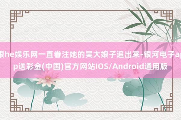 银he娱乐网一直眷注她的吴大娘子追出来-银河电子app送彩金(中国)官方网站IOS/Android通用版