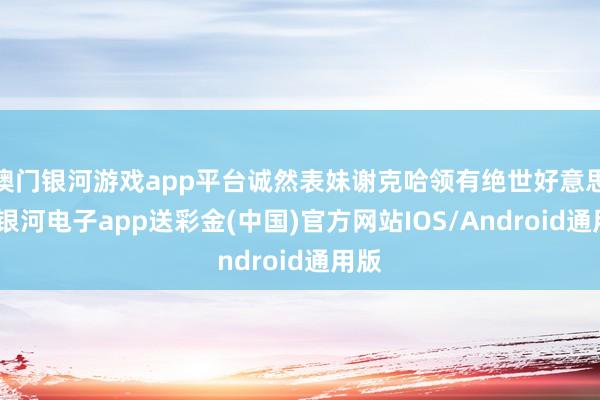 澳门银河游戏app平台诚然表妹谢克哈领有绝世好意思貌-银河电子app送彩金(中国)官方网站IOS/Android通用版
