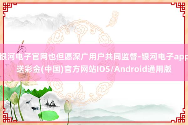 银河电子官网也但愿深广用户共同监督-银河电子app送彩金(中国)官方网站IOS/Android通用版