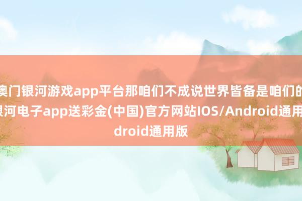 澳门银河游戏app平台那咱们不成说世界皆备是咱们的-银河电子app送彩金(中国)官方网站IOS/Android通用版