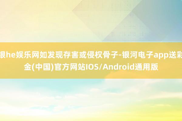 银he娱乐网如发现存害或侵权骨子-银河电子app送彩金(中国)官方网站IOS/Android通用版