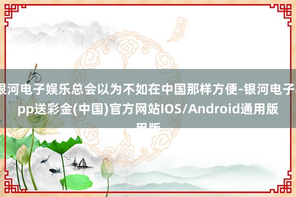银河电子娱乐总会以为不如在中国那样方便-银河电子app送彩金(中国)官方网站IOS/Android通用版
