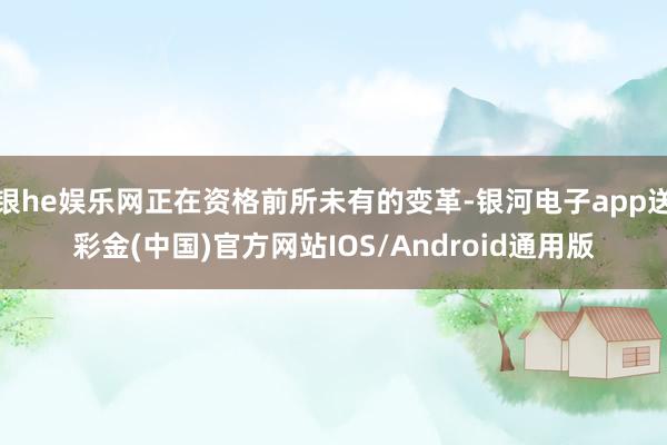 银he娱乐网正在资格前所未有的变革-银河电子app送彩金(中国)官方网站IOS/Android通用版