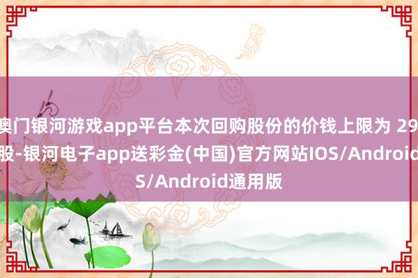澳门银河游戏app平台本次回购股份的价钱上限为 29.10 元/股-银河电子app送彩金(中国)官方网站IOS/Android通用版