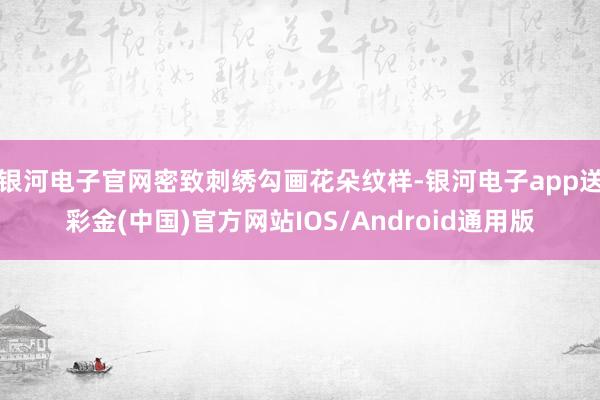 银河电子官网密致刺绣勾画花朵纹样-银河电子app送彩金(中国)官方网站IOS/Android通用版