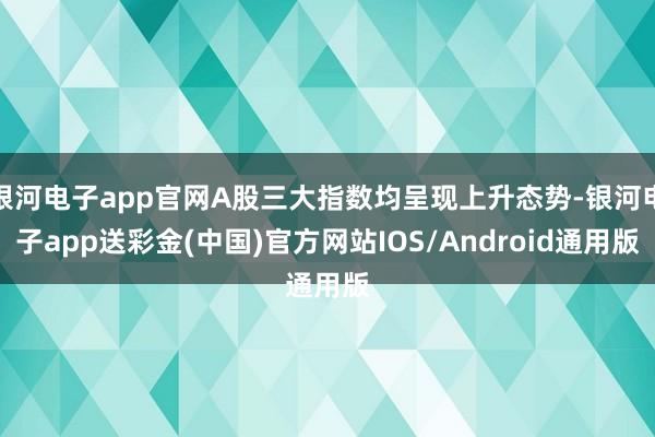 银河电子app官网A股三大指数均呈现上升态势-银河电子app送彩金(中国)官方网站IOS/Android通用版