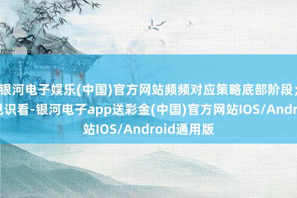 银河电子娱乐(中国)官方网站频频对应策略底部阶段；四是量能见识看-银河电子app送彩金(中国)官方网站IOS/Android通用版