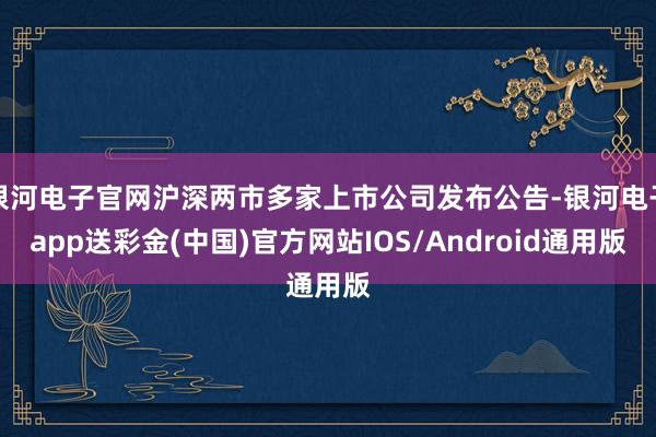 银河电子官网沪深两市多家上市公司发布公告-银河电子app送彩金(中国)官方网站IOS/Android通用版