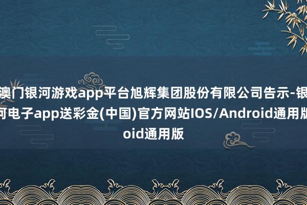 澳门银河游戏app平台旭辉集团股份有限公司告示-银河电子app送彩金(中国)官方网站IOS/Android通用版