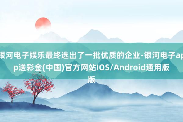 银河电子娱乐最终选出了一批优质的企业-银河电子app送彩金(中国)官方网站IOS/Android通用版