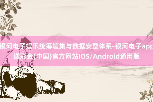 银河电子娱乐统筹辘集与数据安整体系-银河电子app送彩金(中国)官方网站IOS/Android通用版