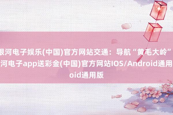 银河电子娱乐(中国)官方网站交通：导航“黄毛大岭”-银河电子app送彩金(中国)官方网站IOS/Android通用版