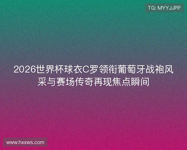 2026世界杯球衣C罗领衔葡萄牙战袍风采与赛场传奇再现焦点瞬间