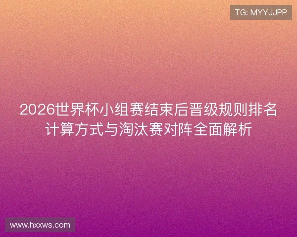 2026世界杯小组赛结束后晋级规则排名计算方式与淘汰赛对阵全面解析