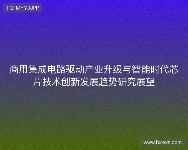 商用集成电路驱动产业升级与智能时代芯片技术创新发展趋势研究展望 商用集成电路驱动产业升级与智能时代芯片技术创新发展趋势研究展望